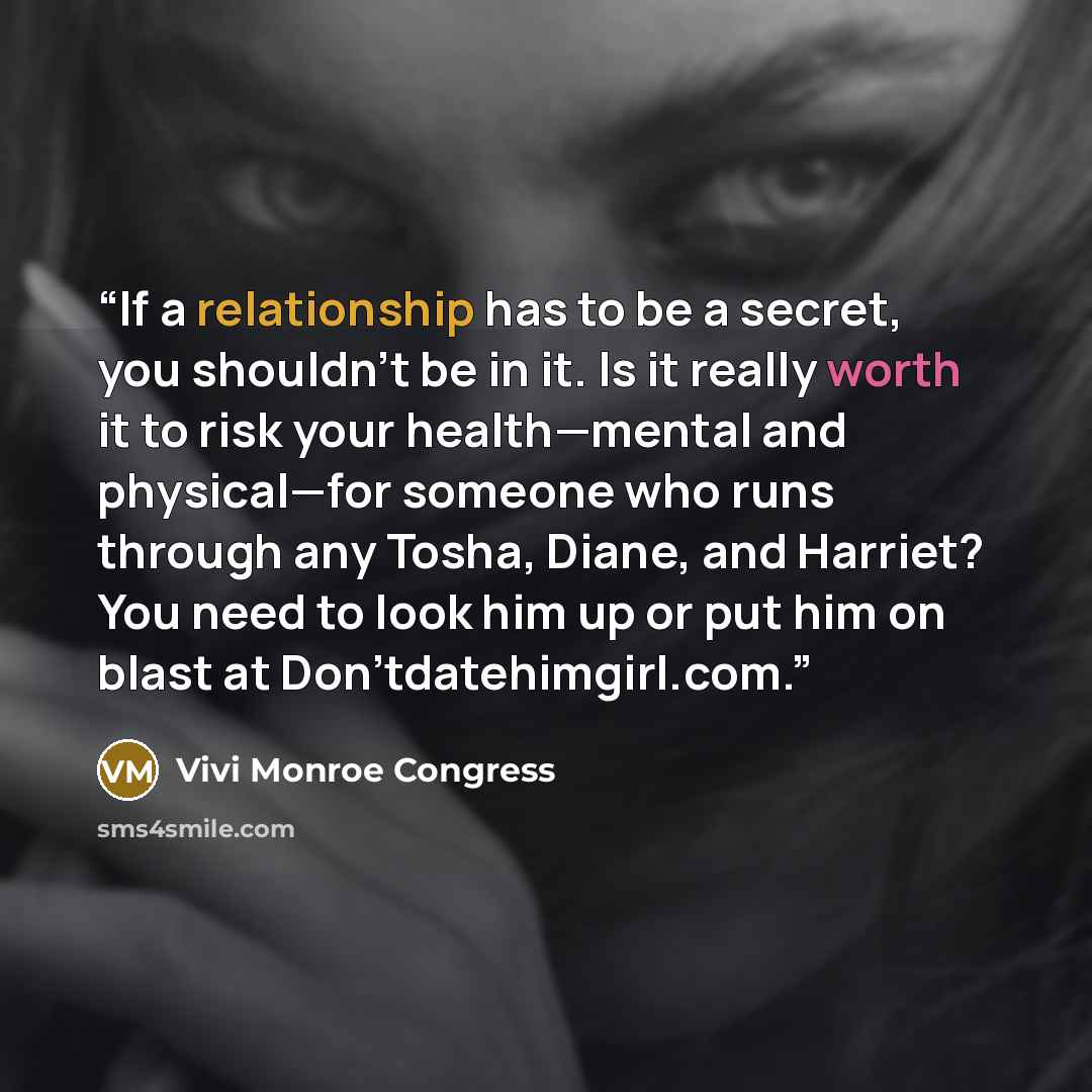“If a relationship has to be a secret, you shouldn't be in it. Is it really worth it to risk your health—mental and physical—for someone who runs through any Tosha, Diane, and Harriet? You need to look him up or put him on blast at Don'tdatehimgirl.com.” quote by Vivi Monroe Congress