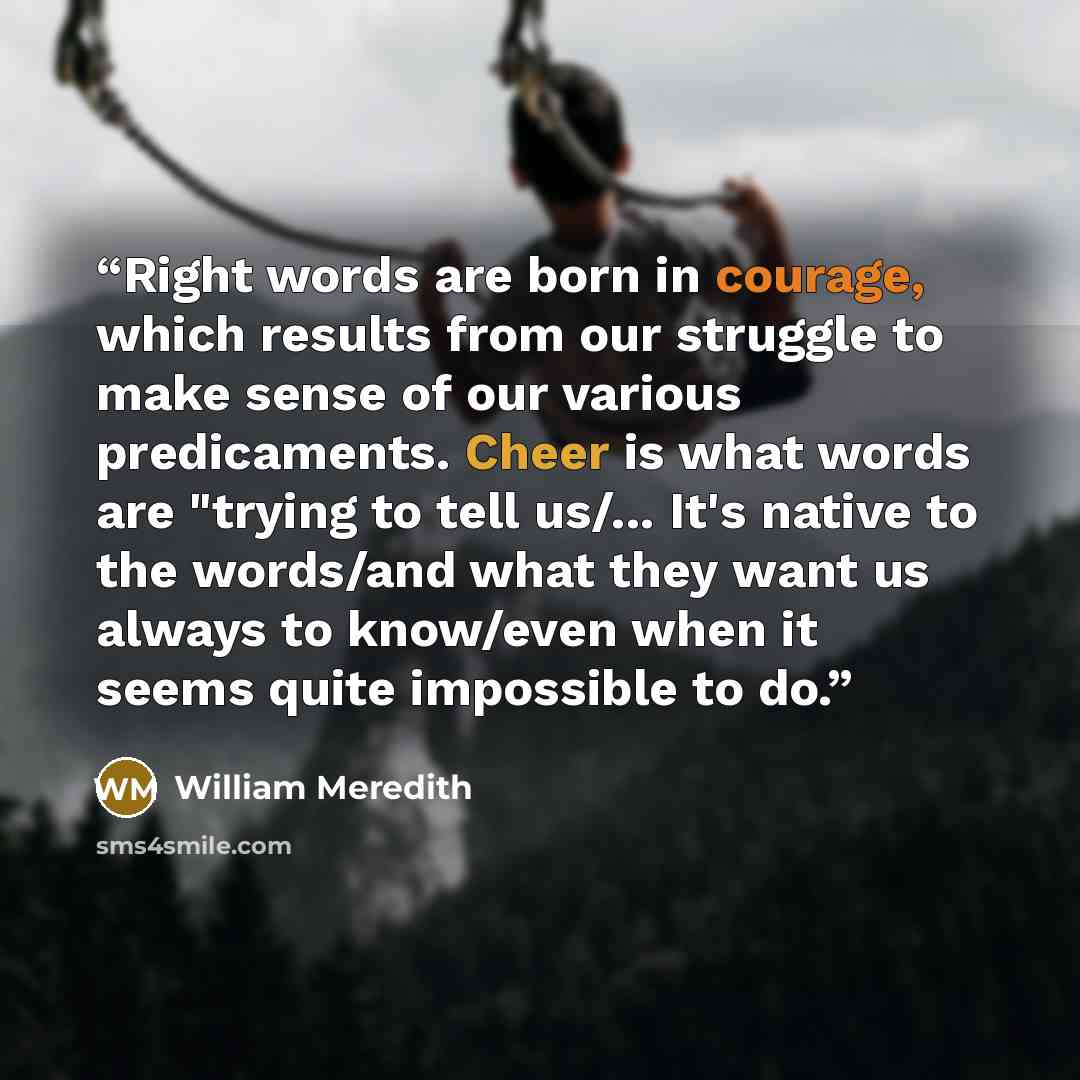 “Right words are born in courage, which results from our struggle to make sense of our various predicaments. Cheer is what words are "trying to tell us/... It's native to the words/and what they want us always to know/even when it seems quite impossible to do.” quote by William Meredith