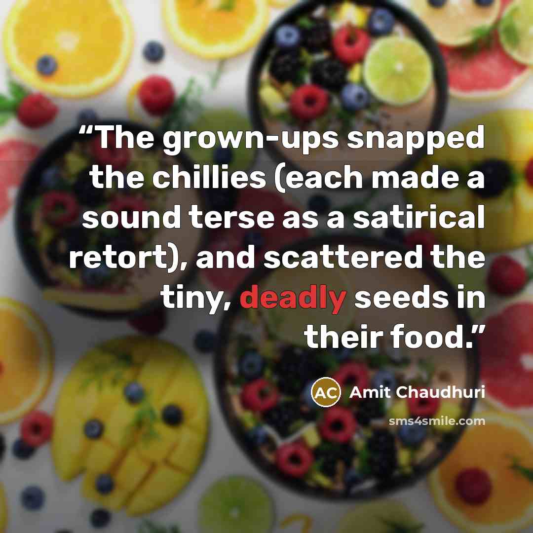 “The grown-ups snapped the chillies (each made a sound terse as a satirical retort), and scattered the tiny, deadly seeds in their food.” quote by Amit Chaudhuri