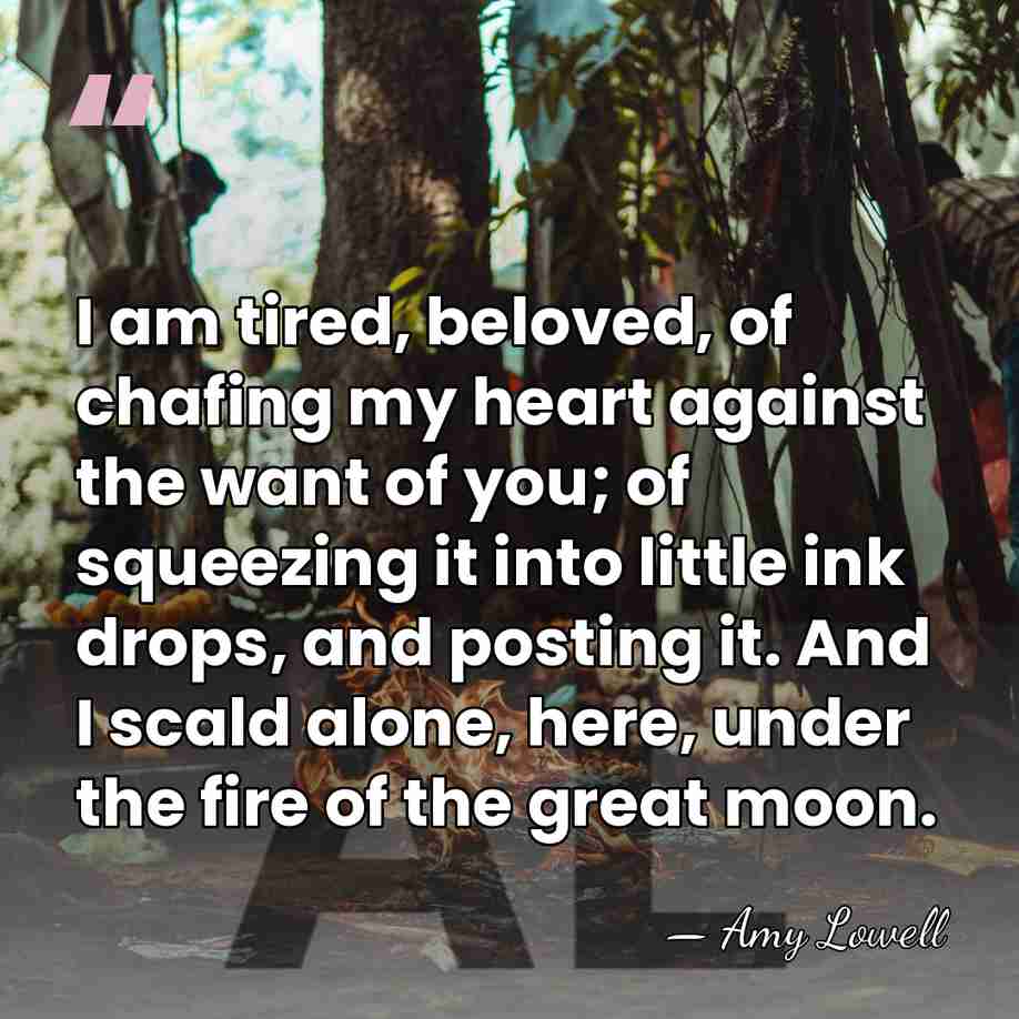I am tired, beloved, of chafing my heart against the want of&hellip; - Amy Lowell