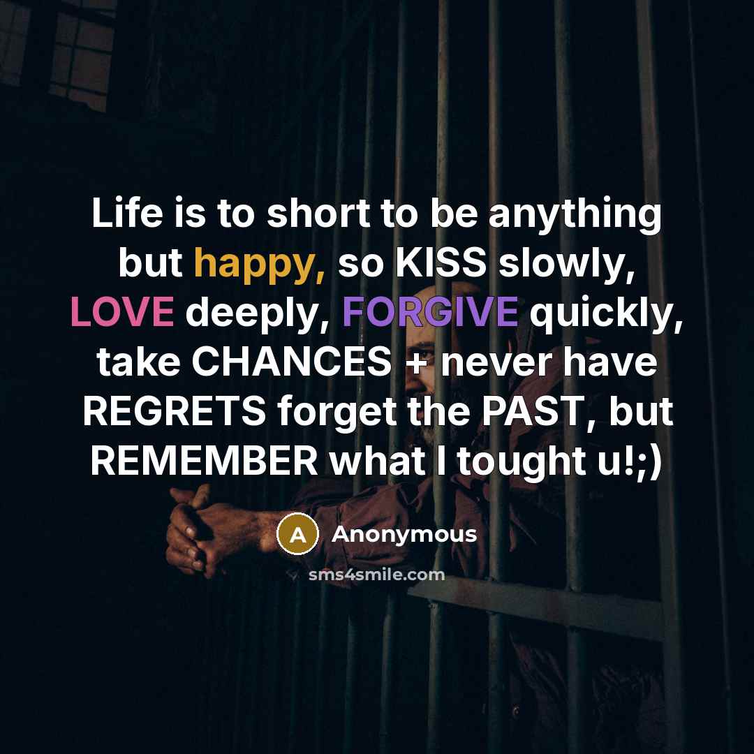 “Life is to short to be anything but happy, so KISS slowly, LOVE deeply, FORGIVE quickly, take CHANCES + never have REGRETS forget the PAST, but REMEMBER what I tought u!;)” quote by Anonymous