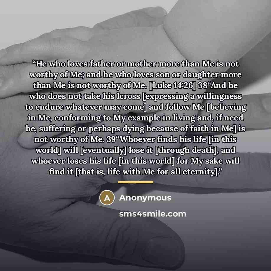 “He who loves father or mother more than Me is not worthy of Me; and he who loves son or daughter more than Me is not worthy of Me. [Luke 14:26] 38“And he who does not take his lcross [expressing a willingness to endure whatever may come] and follow Me [believing in Me, conforming to My example in…” quote by Anonymous