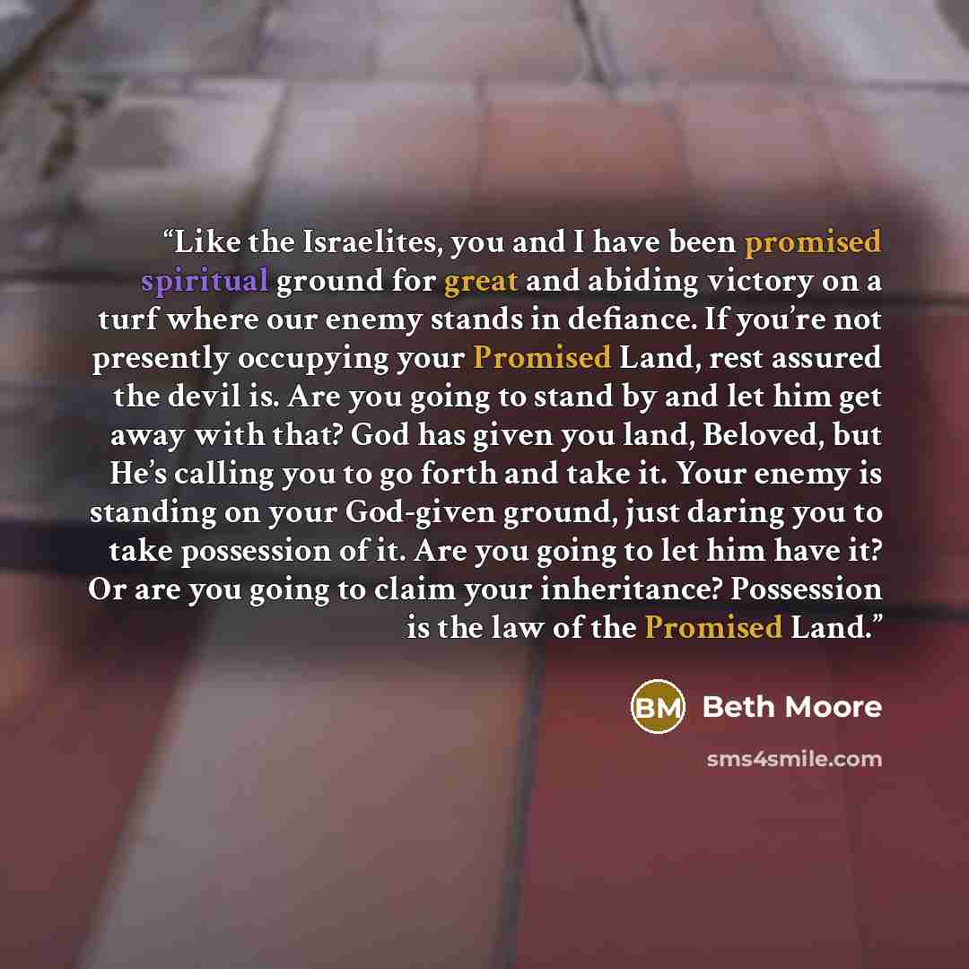 “Like the Israelites, you and I have been promised spiritual ground for great and abiding victory on a turf where our enemy stands in defiance. If you’re not presently occupying your Promised Land, rest assured the devil is. Are you going to stand by and let him get away with that? God has given…” quote by Beth Moore