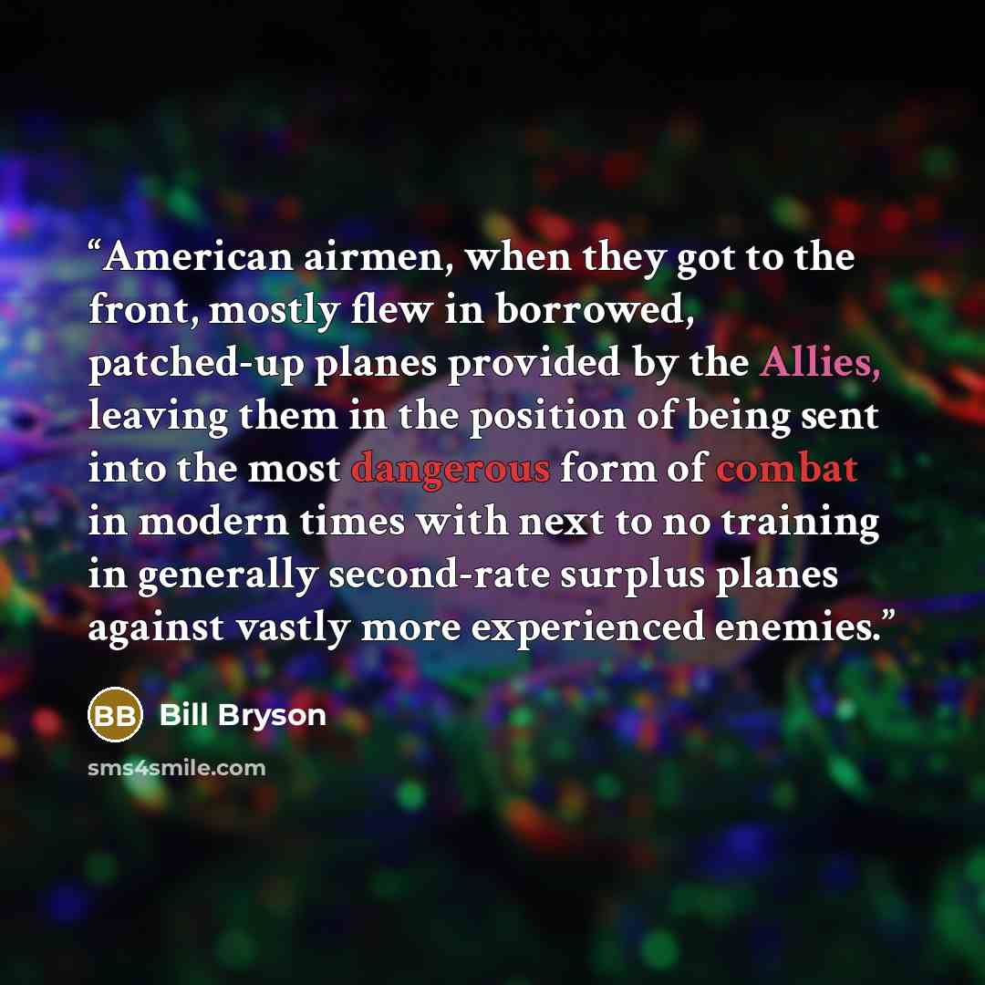 “American airmen, when they got to the front, mostly flew in borrowed, patched-up planes provided by the Allies, leaving them in the position of being sent into the most dangerous form of combat in modern times with next to no training in generally second-rate surplus planes against vastly more…” quote by Bill Bryson