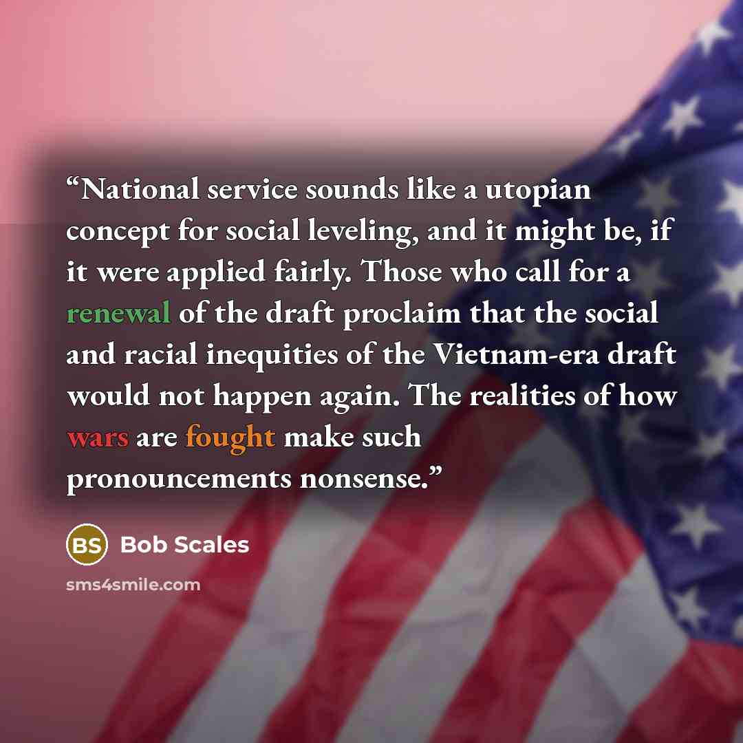 “National service sounds like a utopian concept for social leveling, and it might be, if it were applied fairly. Those who call for a renewal of the draft proclaim that the social and racial inequities of the Vietnam-era draft would not happen again. The realities of how wars are fought make such…” quote by Bob Scales