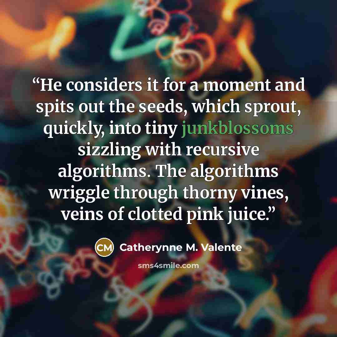 “He considers it for a moment and spits out the seeds, which sprout, quickly, into tiny junkblossoms sizzling with recursive algorithms. The algorithms wriggle through thorny vines, veins of clotted pink juice.” quote by Catherynne M. Valente