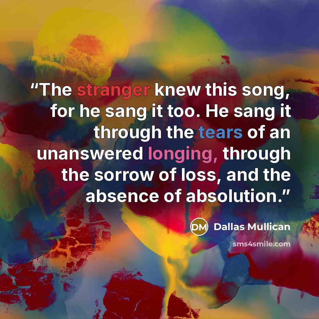 “The stranger knew this song, for he sang it too. He sang it through the tears of an unanswered longing, through the sorrow of loss, and the absence of absolution.” quote by Dallas Mullican
