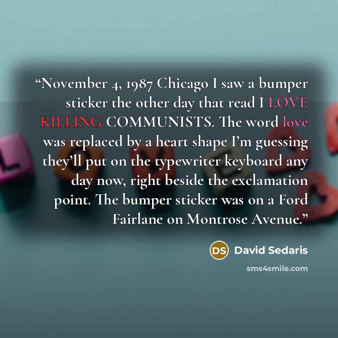 “November 4, 1987 Chicago I saw a bumper sticker the other day that read I LOVE KILLING COMMUNISTS. The word love was replaced by a heart shape I’m guessing they’ll put on the typewriter keyboard any day now, right beside the exclamation point. The bumper sticker was on a Ford Fairlane on Montrose…” quote by David Sedaris
