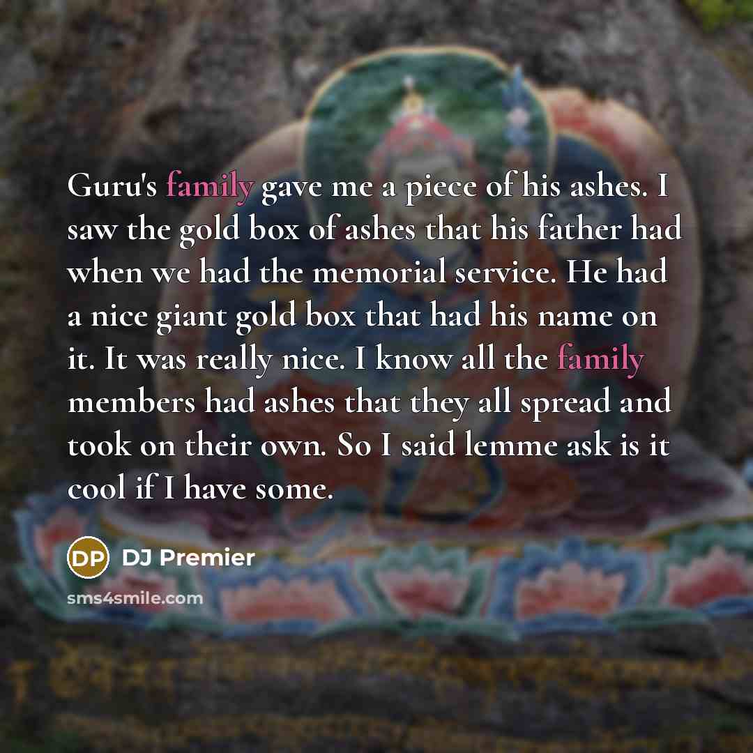 “Guru's family gave me a piece of his ashes. I saw the gold box of ashes that his father had when we had the memorial service. He had a nice giant gold box that had his name on it. It was really nice. I know all the family members had ashes that they all spread and took on their own. So I said…” quote by DJ Premier