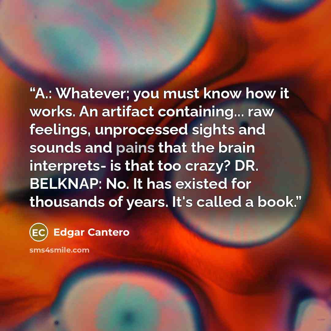 “A.: Whatever; you must know how it works. An artifact containing... raw feelings, unprocessed sights and sounds and pains that the brain interprets- is that too crazy? DR. BELKNAP: No. It has existed for thousands of years. It's called a book.” quote by Edgar Cantero