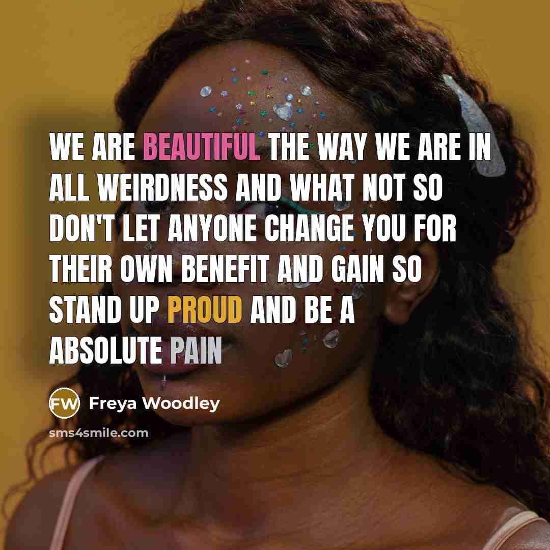 “We are beautiful the way we are in all weirdness and what not so don't let anyone change you for their own benefit and gain so stand up proud and be a absolute pain” quote by Freya Woodley