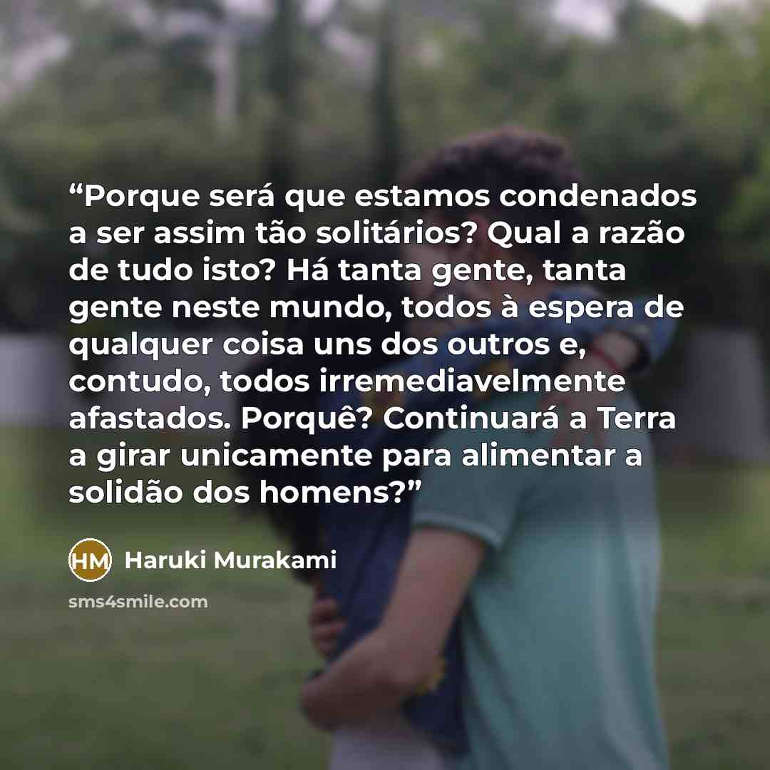 “Porque será que estamos condenados a ser assim tão solitários? Qual a razão de tudo isto? Há tanta gente, tanta gente neste mundo, todos à espera de qualquer coisa uns dos outros e, contudo, todos irremediavelmente afastados. Porquê? Continuará a Terra a girar unicamente para alimentar a solidão…” quote by Haruki Murakami