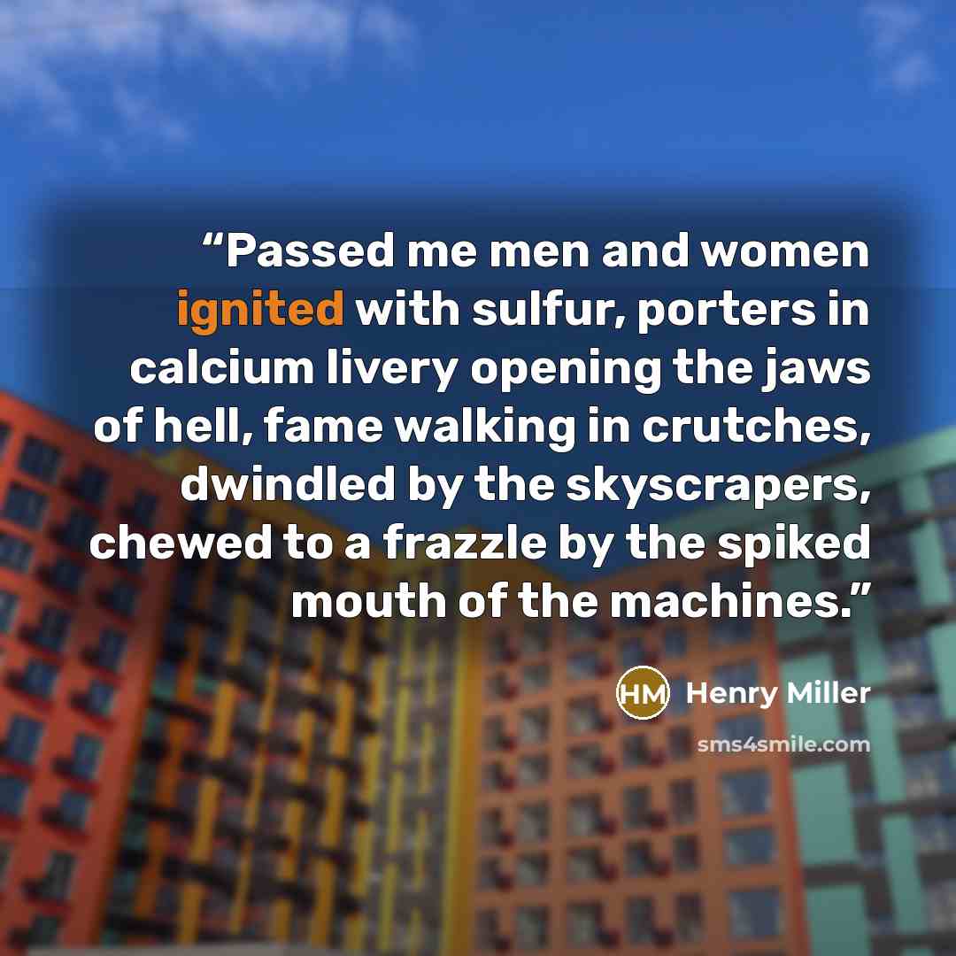 “Passed me men and women ignited with sulfur, porters in calcium livery opening the jaws of hell, fame walking in crutches, dwindled by the skyscrapers, chewed to a frazzle by the spiked mouth of the machines.” quote by Henry Miller