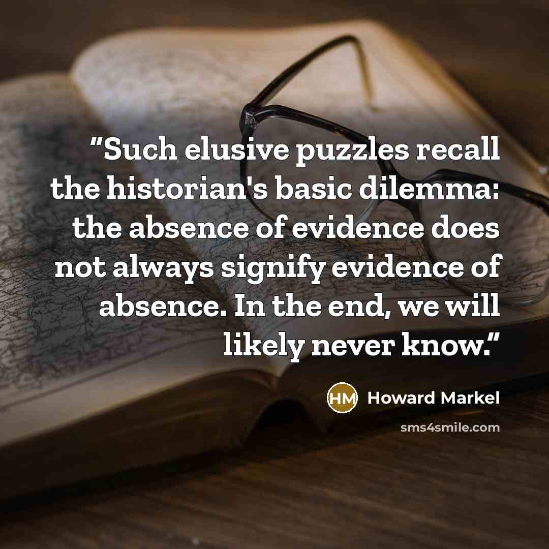 “Such elusive puzzles recall the historian's basic dilemma: the absence of evidence does not always signify evidence of absence. In the end, we will likely never know.” quote by Howard Markel