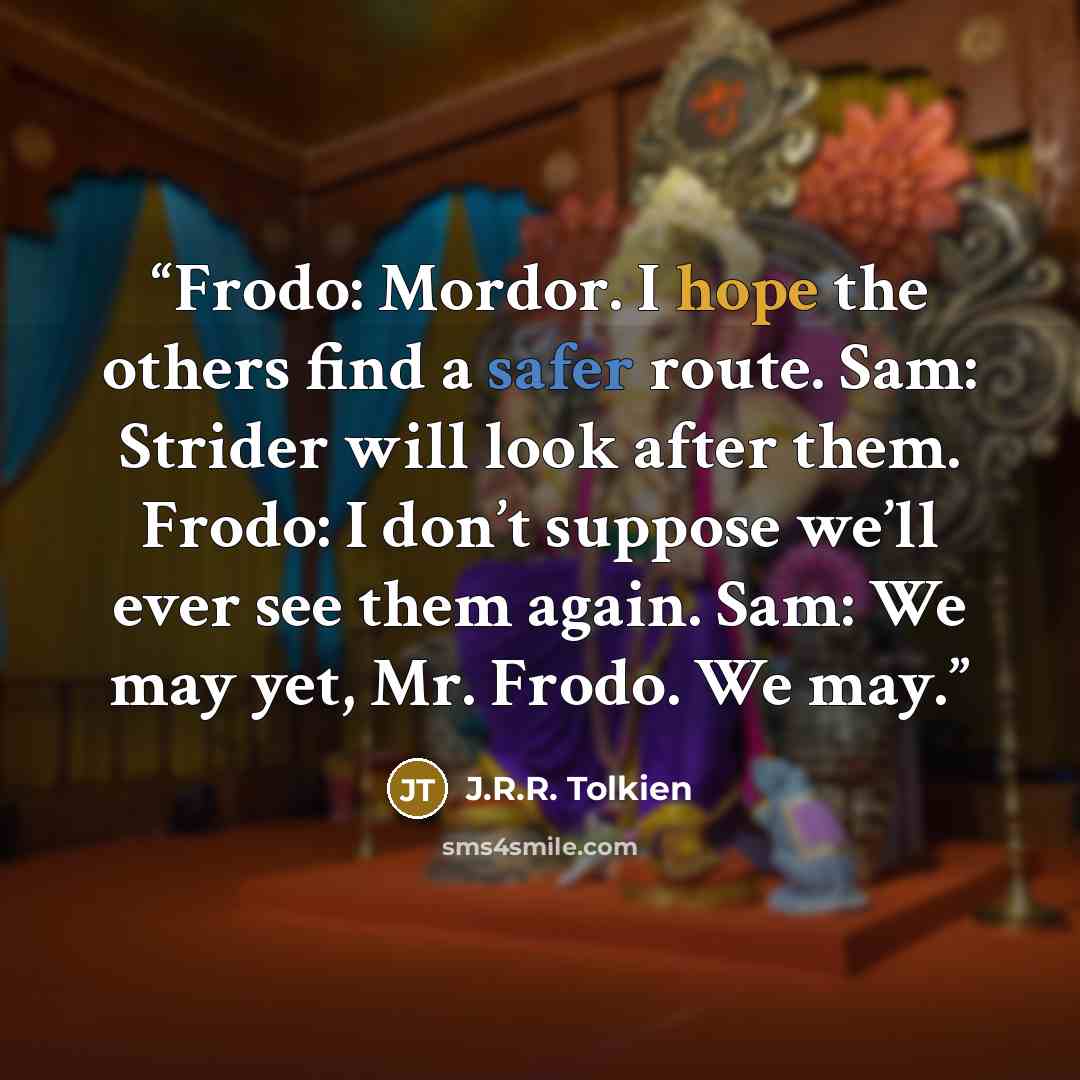 “Frodo: Mordor. I hope the others find a safer route. Sam: Strider will look after them. Frodo: I don’t suppose we’ll ever see them again. Sam: We may yet, Mr. Frodo. We may.” quote by J.R.R. Tolkien