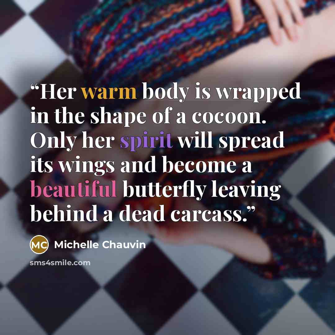 “Her warm body is wrapped in the shape of a cocoon. Only her spirit will spread its wings and become a beautiful butterfly leaving behind a dead carcass.” quote by Michelle Chauvin