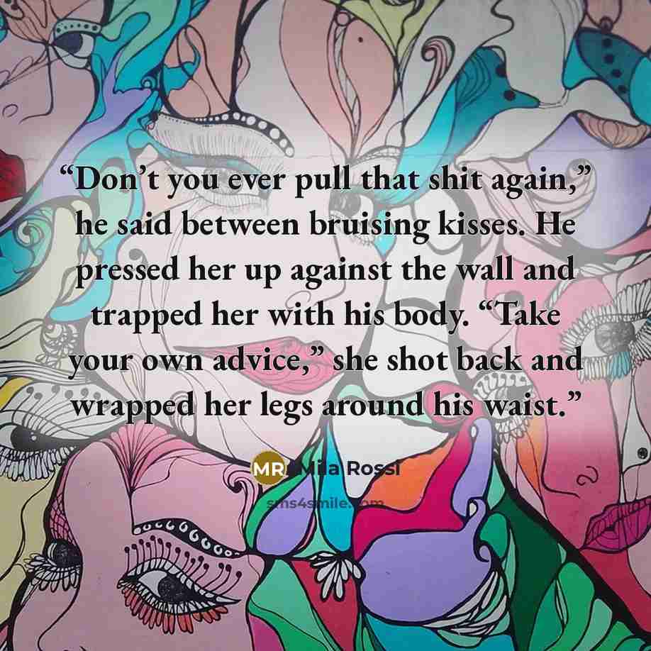 “Don’t you ever pull that shit again,” he said between bruising kisses. He pressed her up against the wall and trapped her with his body. “Take your own advice,” she shot back and wrapped her legs around his waist.” quote by Mila Rossi