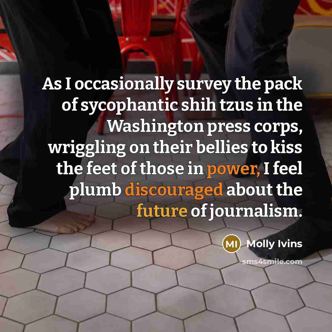 “As I occasionally survey the pack of sycophantic shih tzus in the Washington press corps, wriggling on their bellies to kiss the feet of those in power, I feel plumb discouraged about the future of journalism.” quote by Molly Ivins
