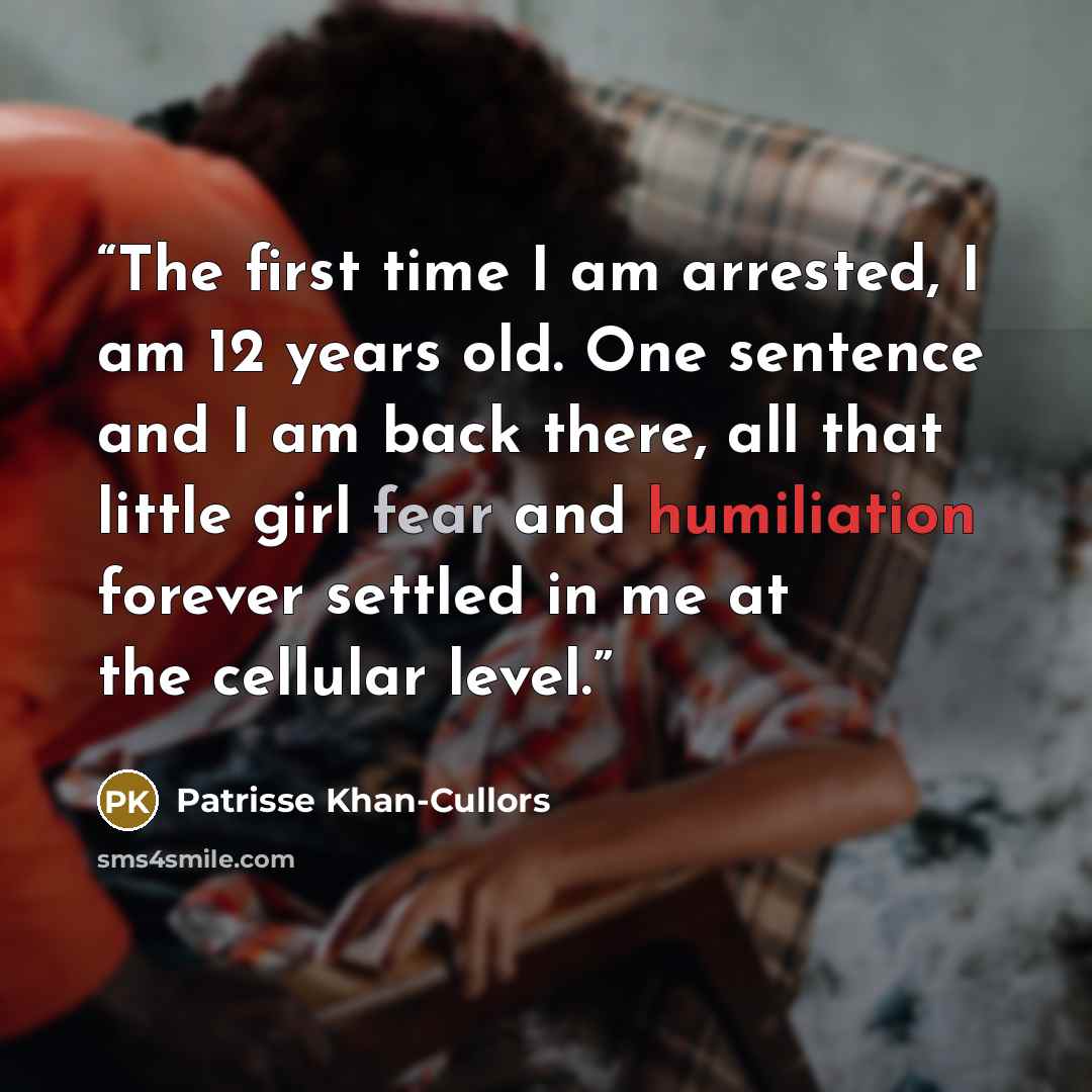 “The first time I am arrested, I am 12 years old. One sentence and I am back there, all that little girl fear and humiliation forever settled in me at the cellular level.” quote by Patrisse Khan-Cullors