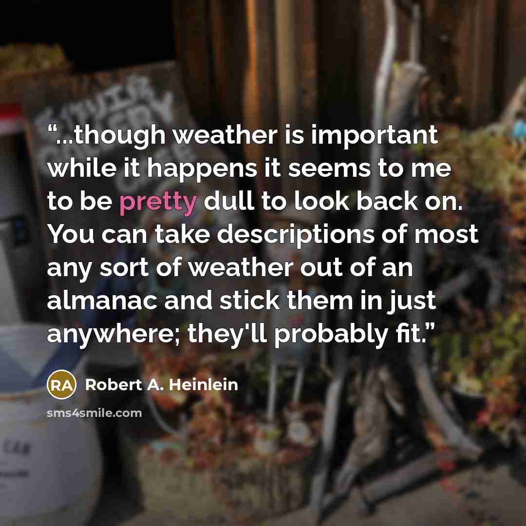 “...though weather is important while it happens it seems to me to be pretty dull to look back on. You can take descriptions of most any sort of weather out of an almanac and stick them in just anywhere; they'll probably fit.” quote by Robert A. Heinlein