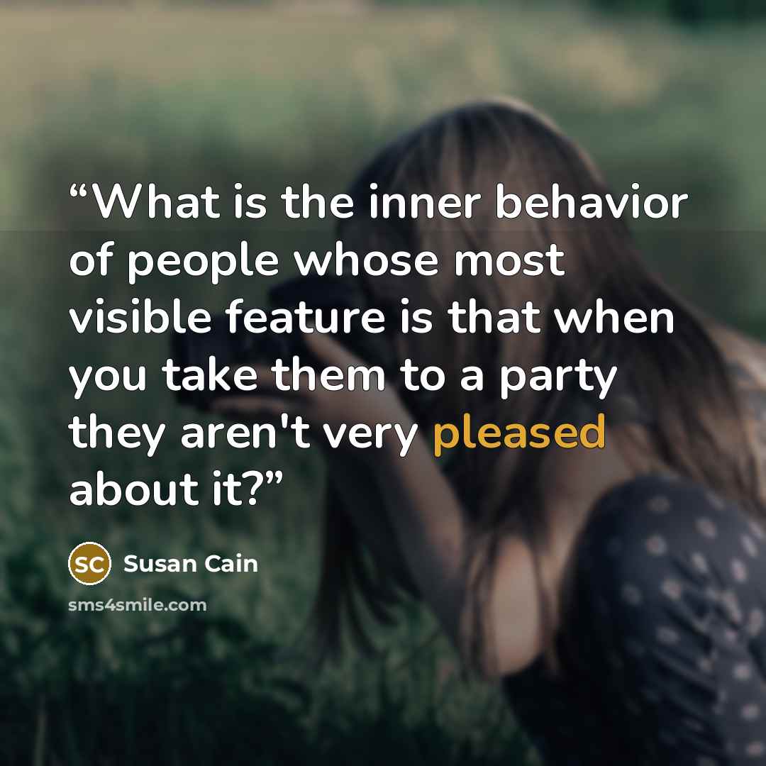 “What is the inner behavior of people whose most visible feature is that when you take them to a party they aren't very pleased about it?” quote by Susan Cain
