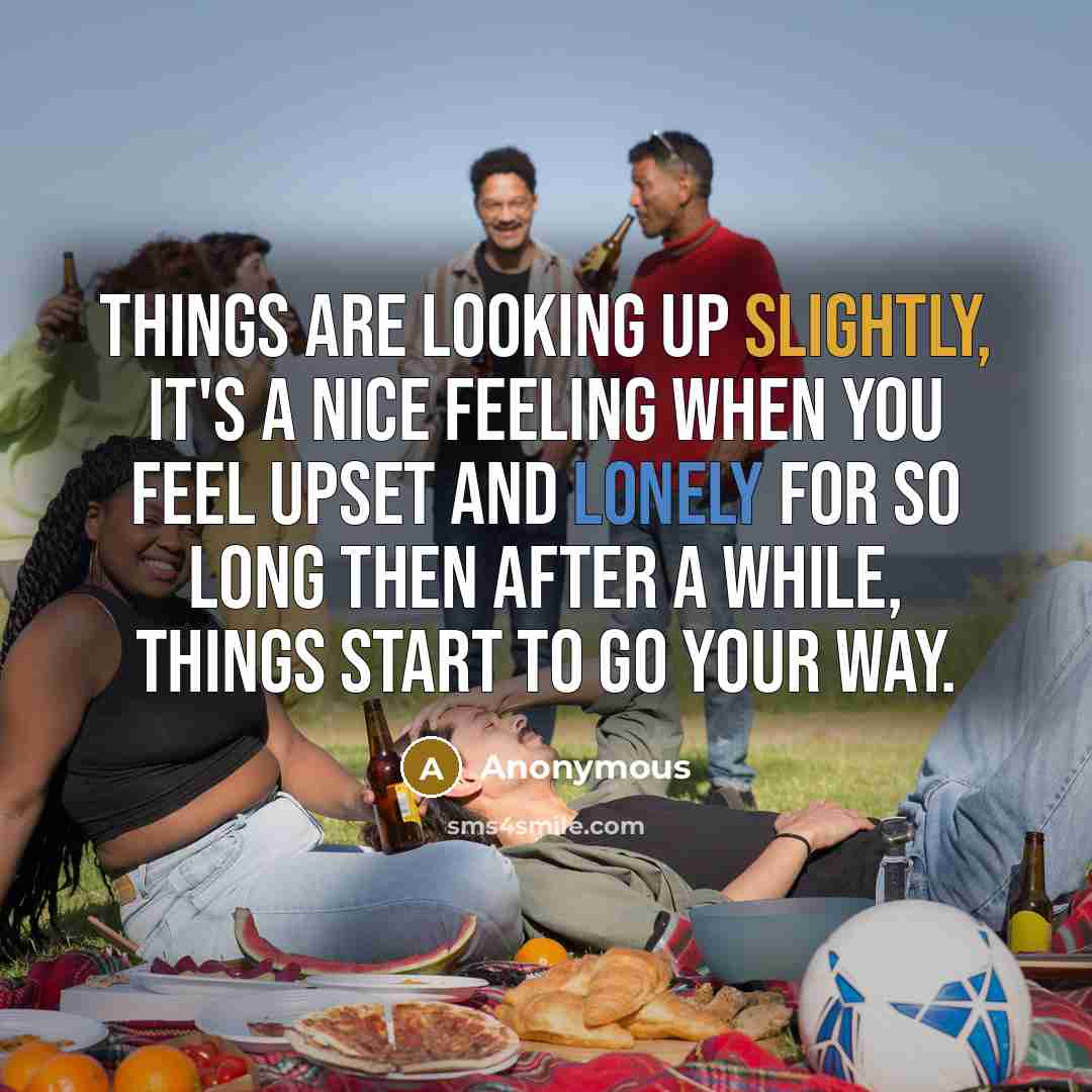 “Things are looking up slightly, it's a nice feeling when you feel upset and lonely for so long then after a while, things start to go your way.” quote by Anonymous