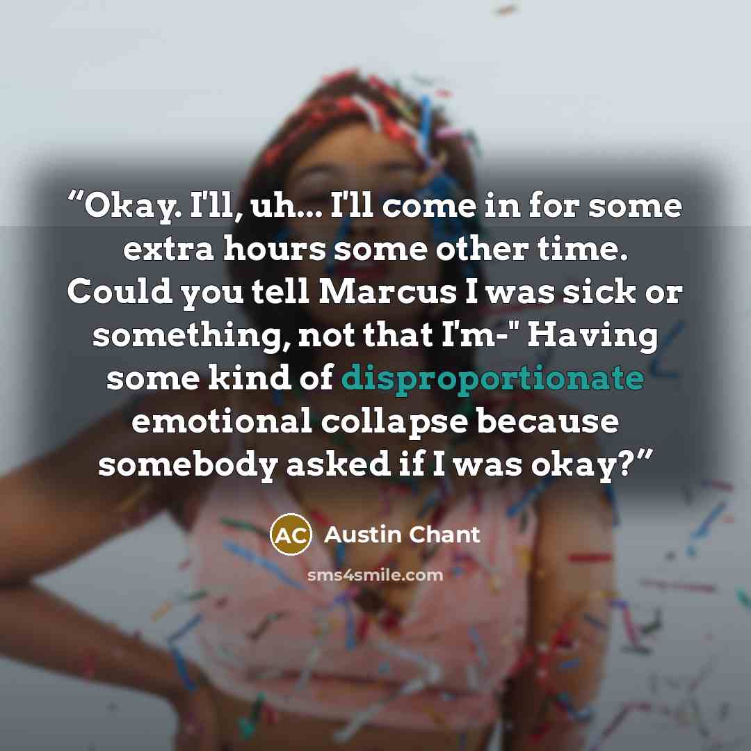 “Okay. I'll, uh... I'll come in for some extra hours some other time. Could you tell Marcus I was sick or something, not that I'm-" Having some kind of disproportionate emotional collapse because somebody asked if I was okay?” quote by Austin Chant