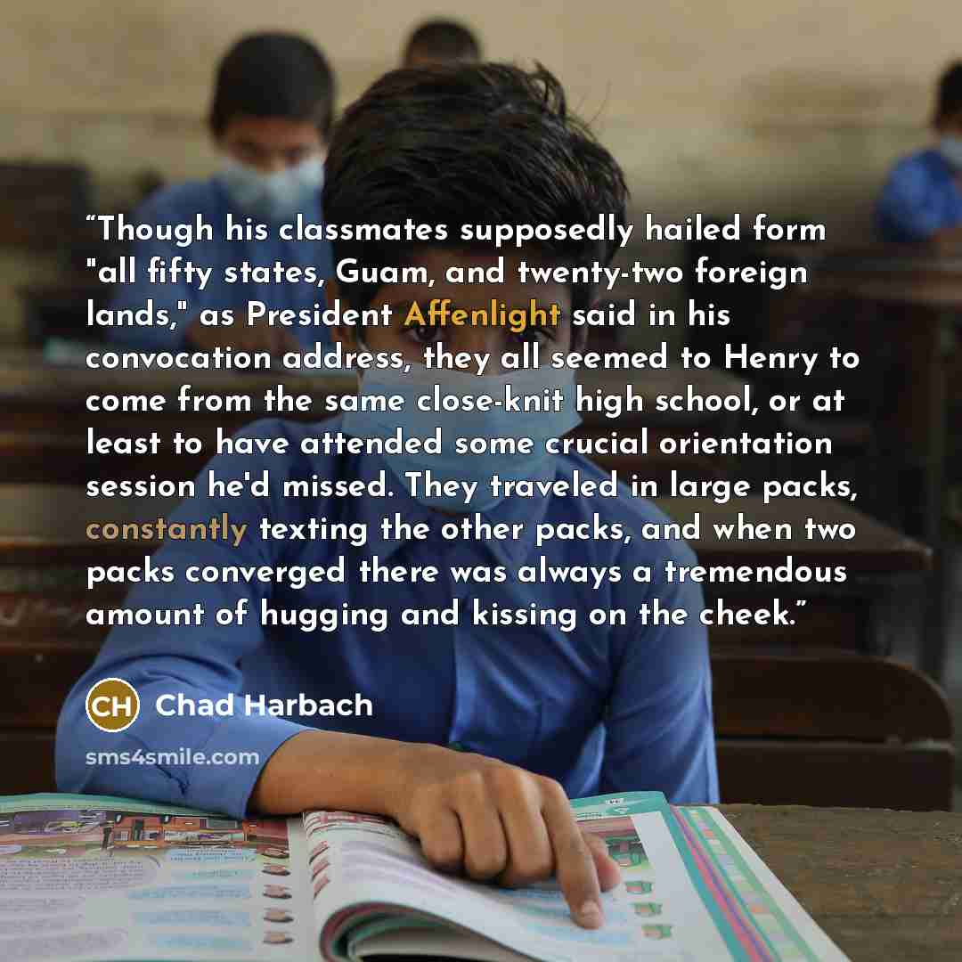 “Though his classmates supposedly hailed form "all fifty states, Guam, and twenty-two foreign lands," as President Affenlight said in his convocation address, they all seemed to Henry to come from the same close-knit high school, or at least to have attended some crucial orientation session he'd…” quote by Chad Harbach