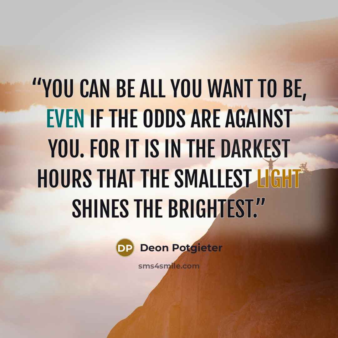 “You can be all you want to be, even if the odds are against you. For it is in the darkest hours that the smallest light shines the brightest.” quote by Deon Potgieter