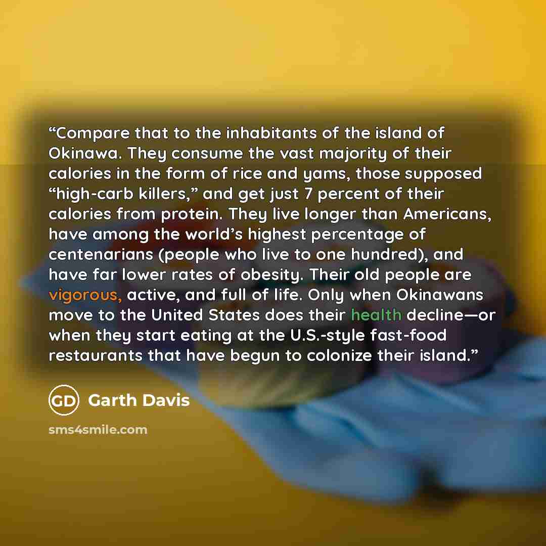 “Compare that to the inhabitants of the island of Okinawa. They consume the vast majority of their calories in the form of rice and yams, those supposed “high-carb killers,” and get just 7 percent of their calories from protein. They live longer than Americans, have among the world’s highest…” quote by Garth Davis