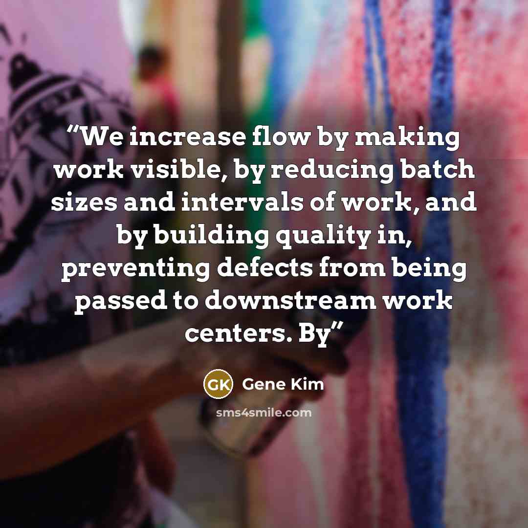 “We increase flow by making work visible, by reducing batch sizes and intervals of work, and by building quality in, preventing defects from being passed to downstream work centers. By” quote by Gene Kim