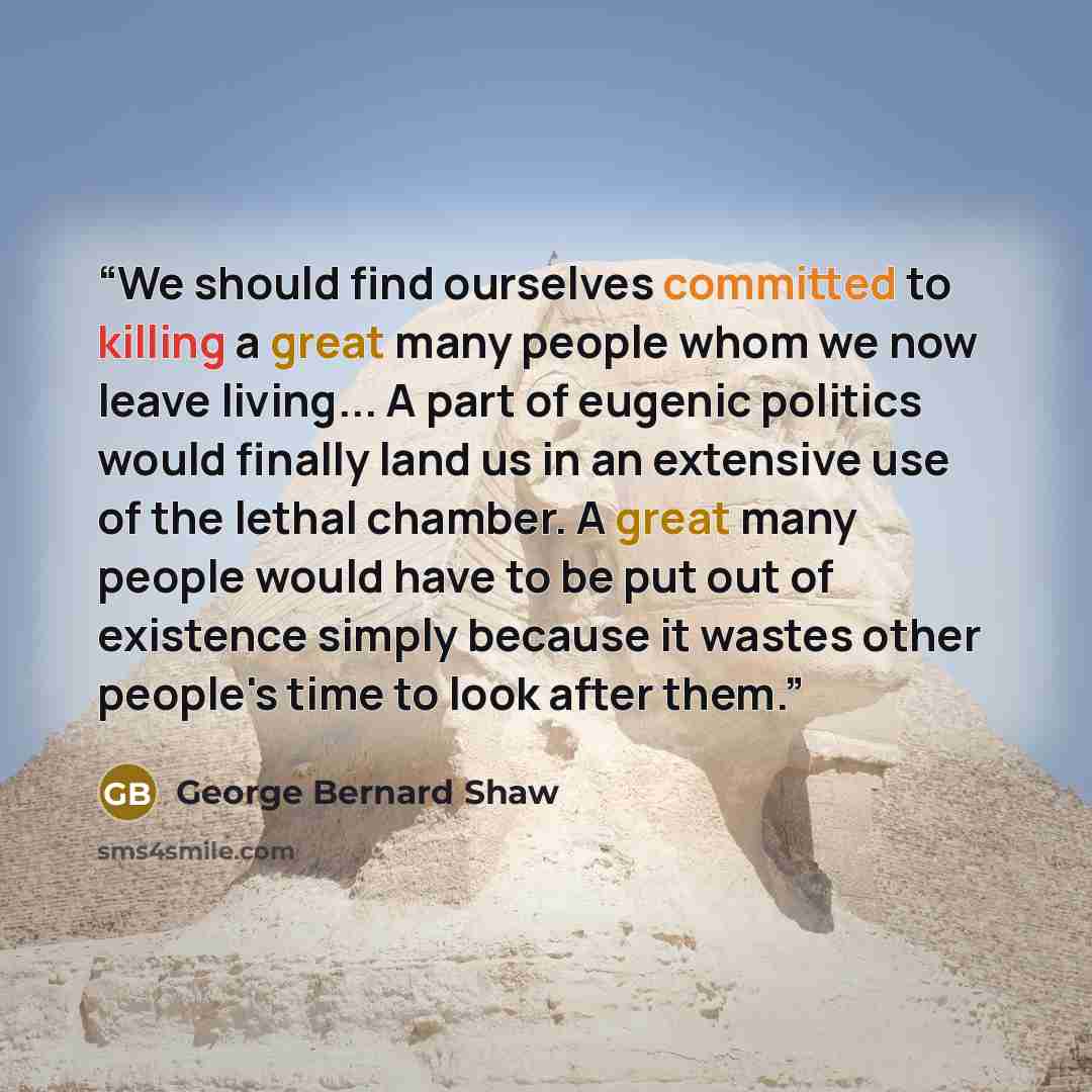 “We should find ourselves committed to killing a great many people whom we now leave living... A part of eugenic politics would finally land us in an extensive use of the lethal chamber. A great many people would have to be put out of existence simply because it wastes other people's time to look…” quote by George Bernard Shaw