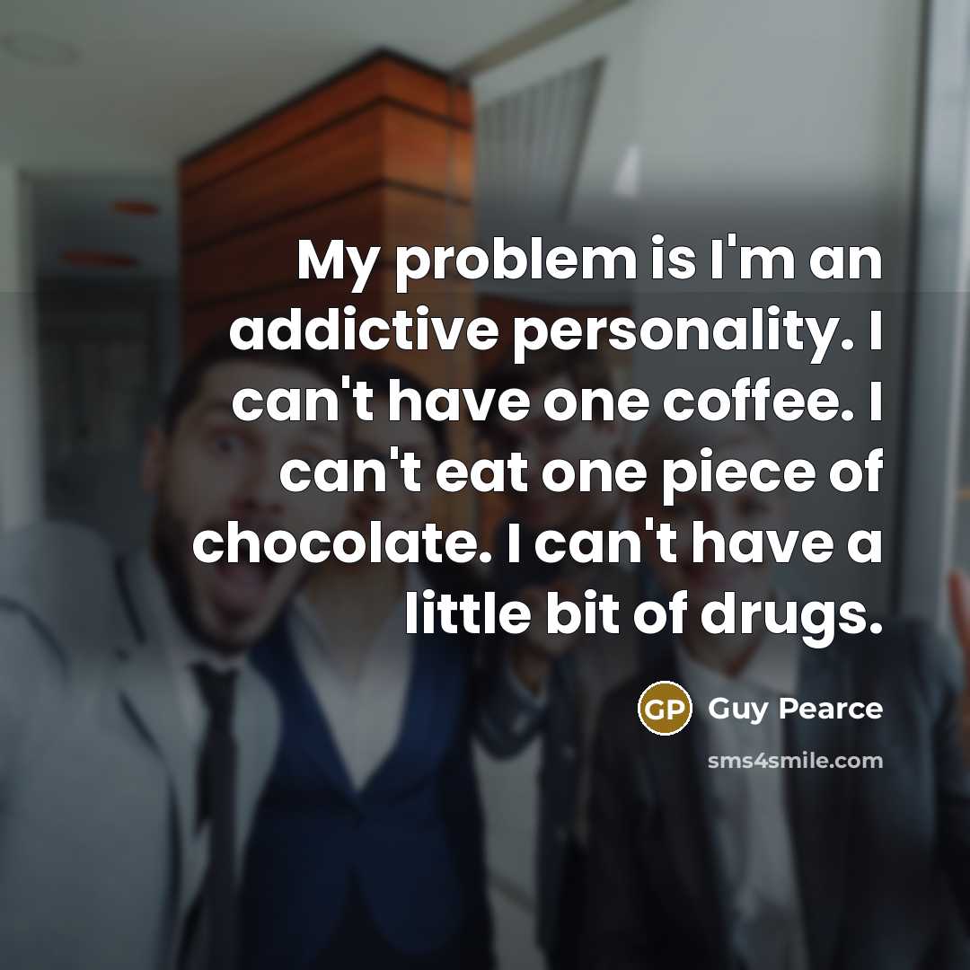 “My problem is I'm an addictive personality. I can't have one coffee. I can't eat one piece of chocolate. I can't have a little bit of drugs.” quote by Guy Pearce