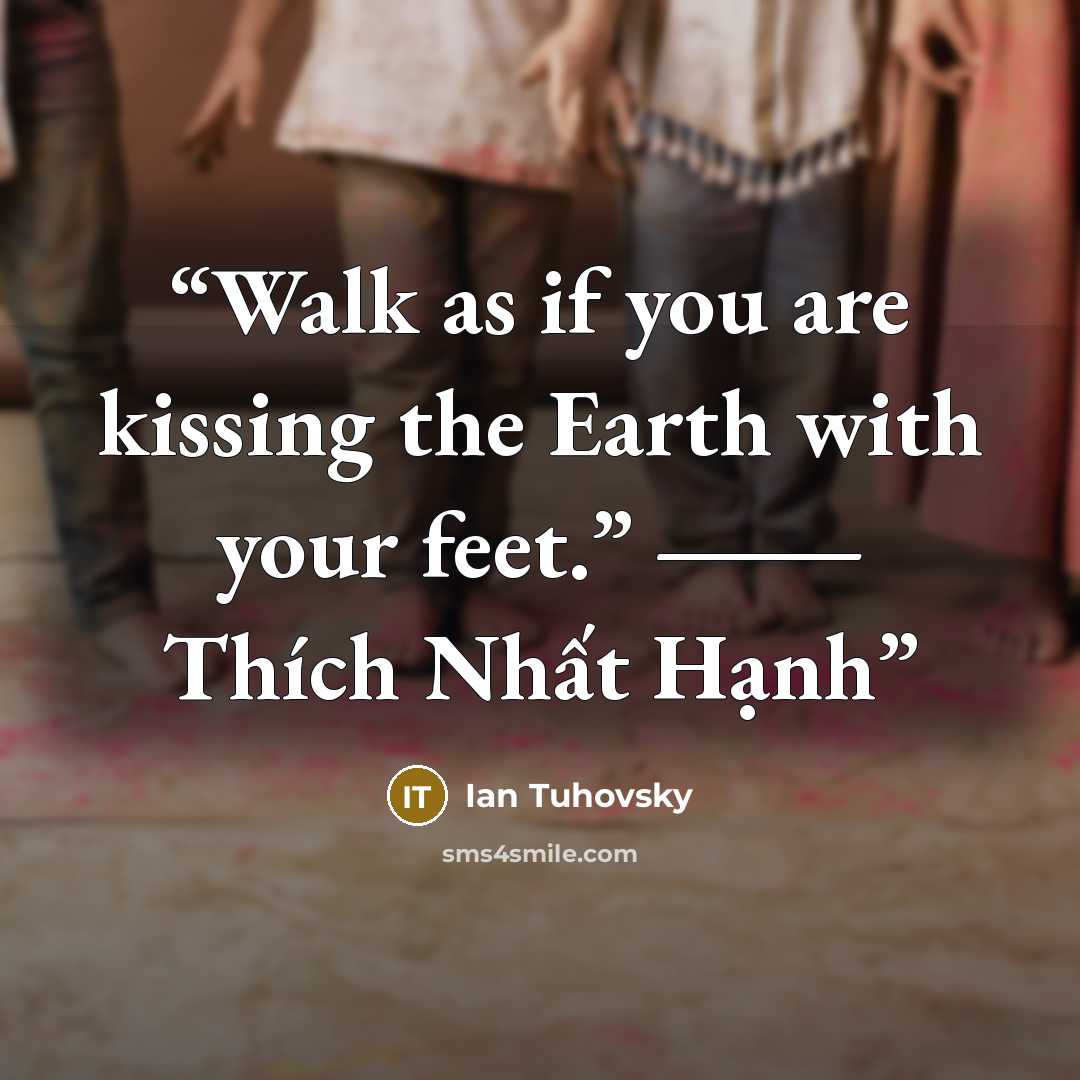 “Walk as if you are kissing the Earth with your feet.” ― Thích Nhất Hạnh” quote by Ian Tuhovsky