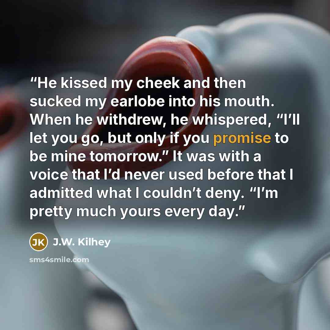 “He kissed my cheek and then sucked my earlobe into his mouth. When he withdrew, he whispered, “I’ll let you go, but only if you promise to be mine tomorrow.” It was with a voice that I’d never used before that I admitted what I couldn’t deny. “I’m pretty much yours every day.” quote by J.W. Kilhey