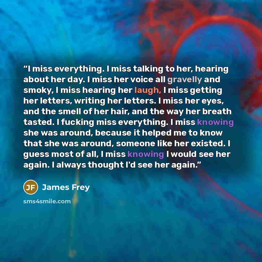 “I miss everything. I miss talking to her, hearing about her day. I miss her voice all gravelly and smoky, I miss hearing her laugh, I miss getting her letters, writing her letters. I miss her eyes, and the smell of her hair, and the way her breath tasted. I fucking miss everything. I miss knowing…” quote by James Frey