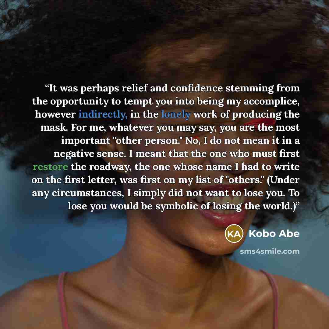 “It was perhaps relief and confidence stemming from the opportunity to tempt you into being my accomplice, however indirectly, in the lonely work of producing the mask. For me, whatever you may say, you are the most important "other person." No, I do not mean it in a negative sense. I meant that…” quote by Kobo Abe