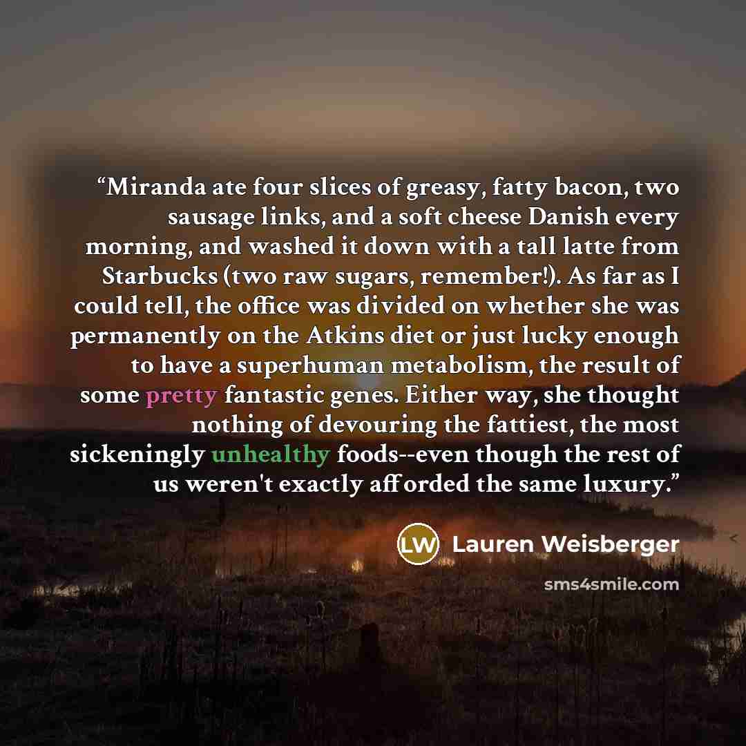 “Miranda ate four slices of greasy, fatty bacon, two sausage links, and a soft cheese Danish every morning, and washed it down with a tall latte from Starbucks (two raw sugars, remember!). As far as I could tell, the office was divided on whether she was permanently on the Atkins diet or just lucky…” quote by Lauren Weisberger