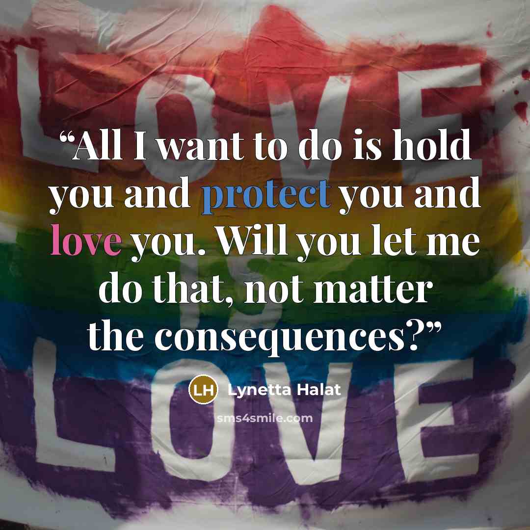“All I want to do is hold you and protect you and love you. Will you let me do that, not matter the consequences?” quote by Lynetta Halat