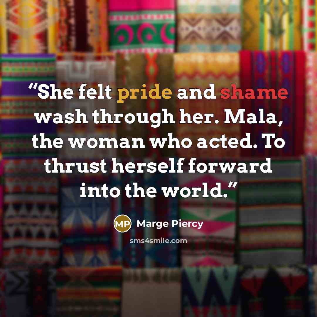“She felt pride and shame wash through her. Mala, the woman who acted. To thrust herself forward into the world.” quote by Marge Piercy