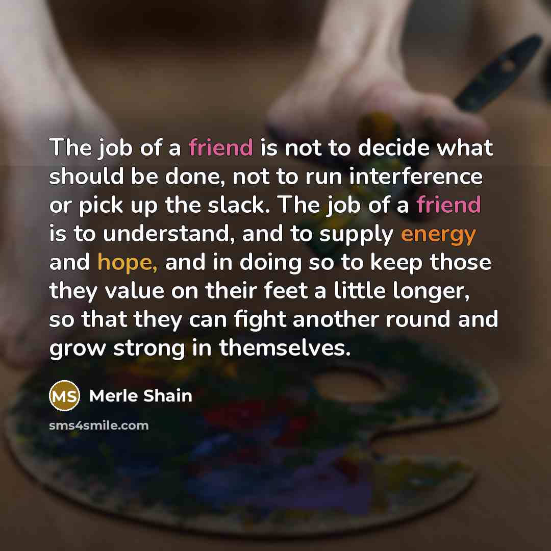“The job of a friend is not to decide what should be done, not to run interference or pick up the slack. The job of a friend is to understand, and to supply energy and hope, and in doing so to keep those they value on their feet a little longer, so that they can fight another round and grow strong…” quote by Merle Shain