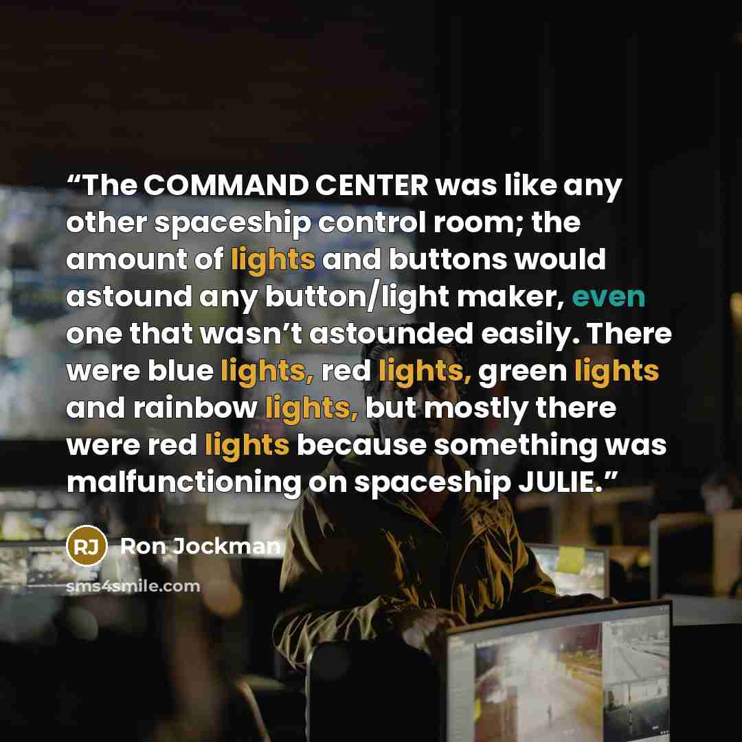 “The COMMAND CENTER was like any other spaceship control room; the amount of lights and buttons would astound any button/light maker, even one that wasn’t astounded easily. There were blue lights, red lights, green lights and rainbow lights, but mostly there were red lights because something was…” quote by Ron Jockman
