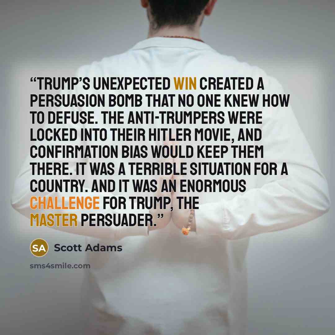 “Trump’s unexpected win created a persuasion bomb that no one knew how to defuse. The anti-Trumpers were locked into their Hitler movie, and confirmation bias would keep them there. It was a terrible situation for a country. And it was an enormous challenge for Trump, the Master Persuader.” quote by Scott Adams