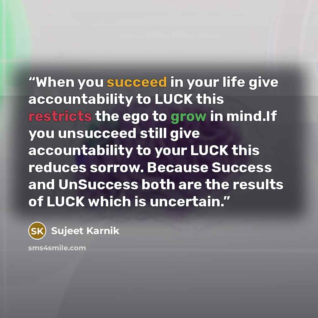 “When you succeed in your life give accountability to LUCK this restricts the ego to grow in mind.If you unsucceed still give accountability to your LUCK this reduces sorrow. Because Success and UnSuccess both are the results of LUCK which is uncertain.” quote by Sujeet Karnik
