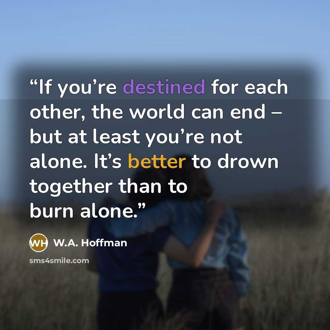 “If you’re destined for each other, the world can end – but at least you’re not alone. It’s better to drown together than to burn alone.” quote by W.A. Hoffman
