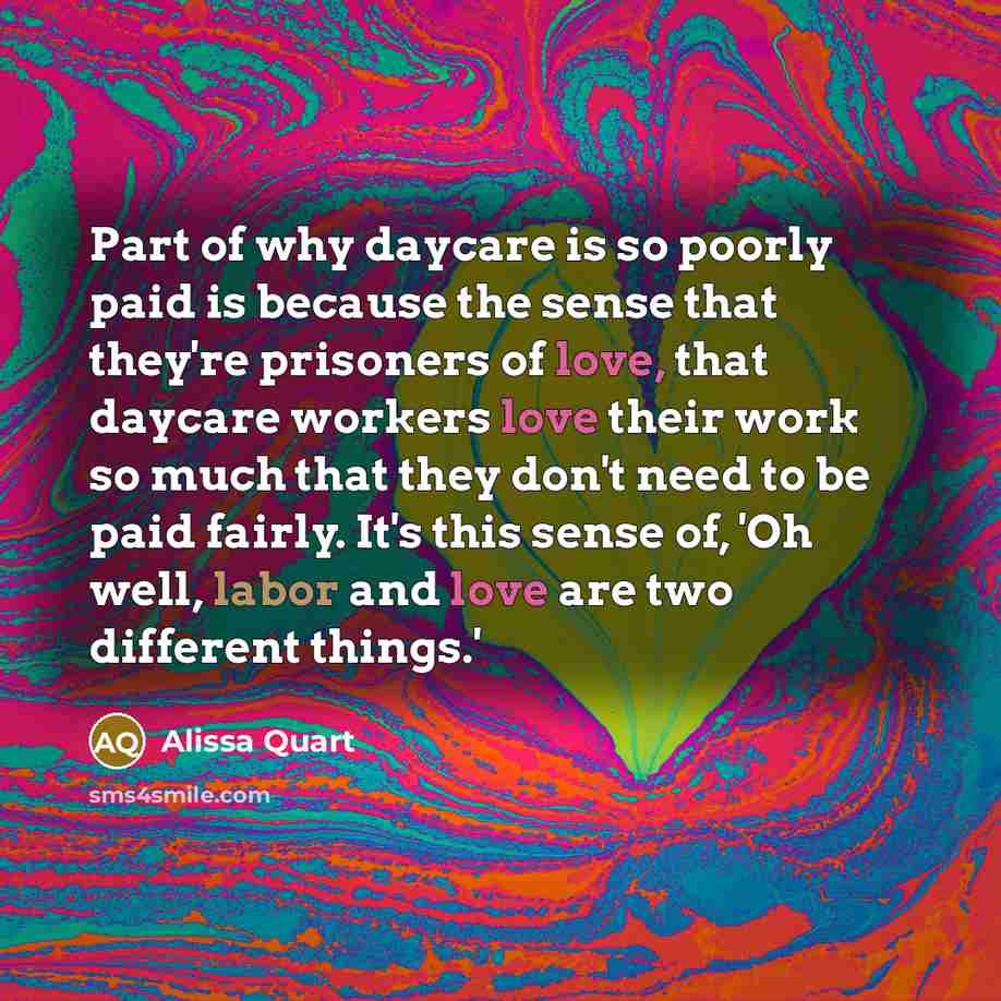 “Part of why daycare is so poorly paid is because the sense that they're prisoners of love, that daycare workers love their work so much that they don't need to be paid fairly. It's this sense of, 'Oh well, labor and love are two different things.'” quote by Alissa Quart
