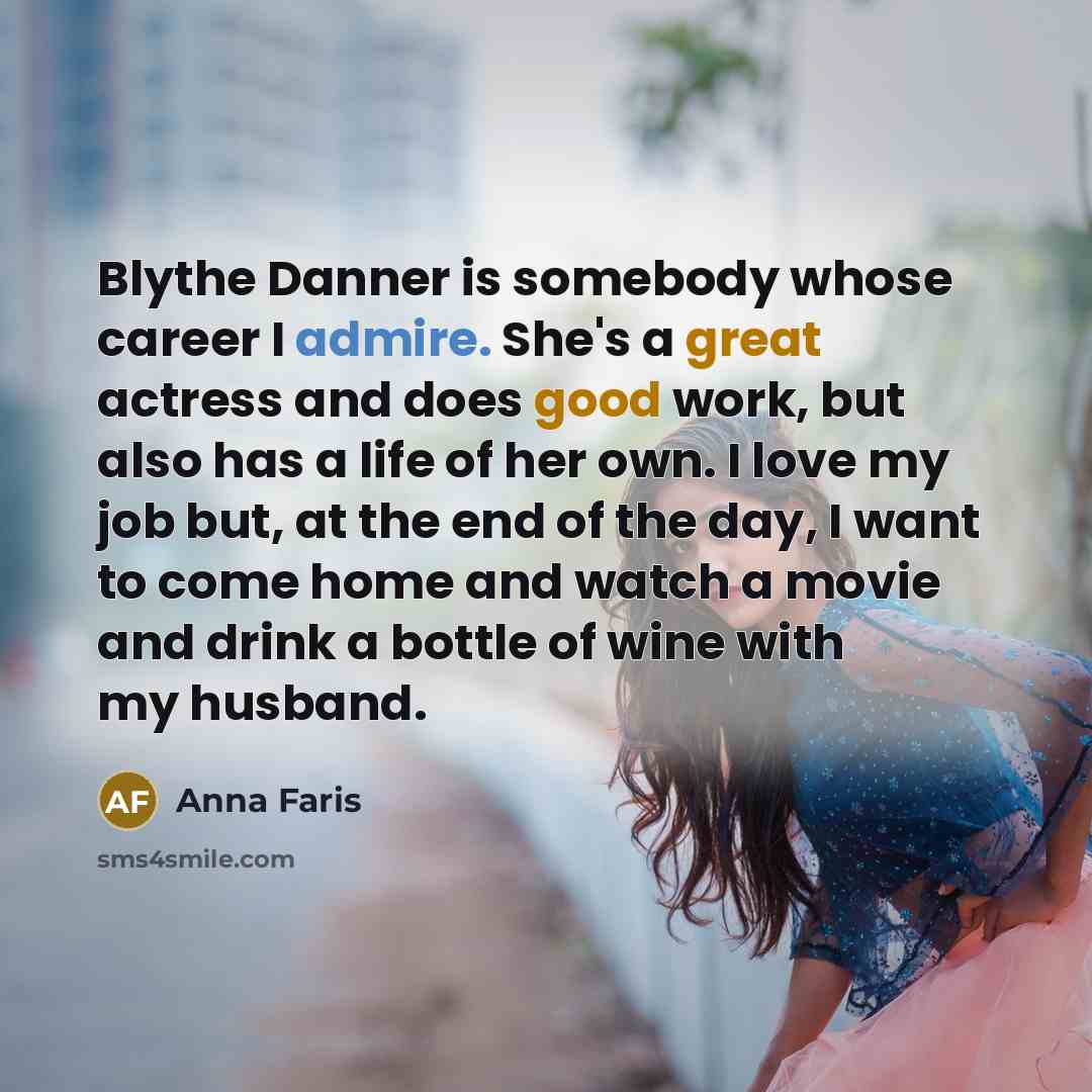 “Blythe Danner is somebody whose career I admire. She's a great actress and does good work, but also has a life of her own. I love my job but, at the end of the day, I want to come home and watch a movie and drink a bottle of wine with my husband.” quote by Anna Faris