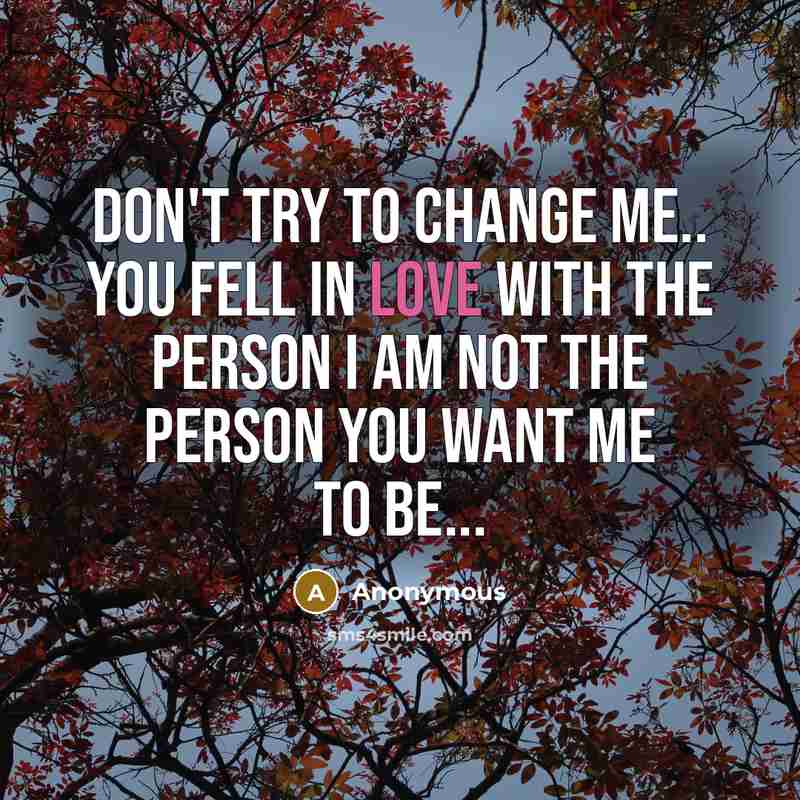 “Don't try to change me.. You fell in love with the person I am not the person you want me to be...” quote by Anonymous
