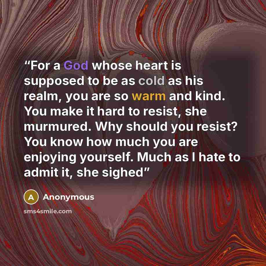 “For a God whose heart is supposed to be as cold as his realm, you are so warm and kind. You make it hard to resist, she murmured. Why should you resist? You know how much you are enjoying yourself. Much as I hate to admit it, she sighed” quote by Anonymous
