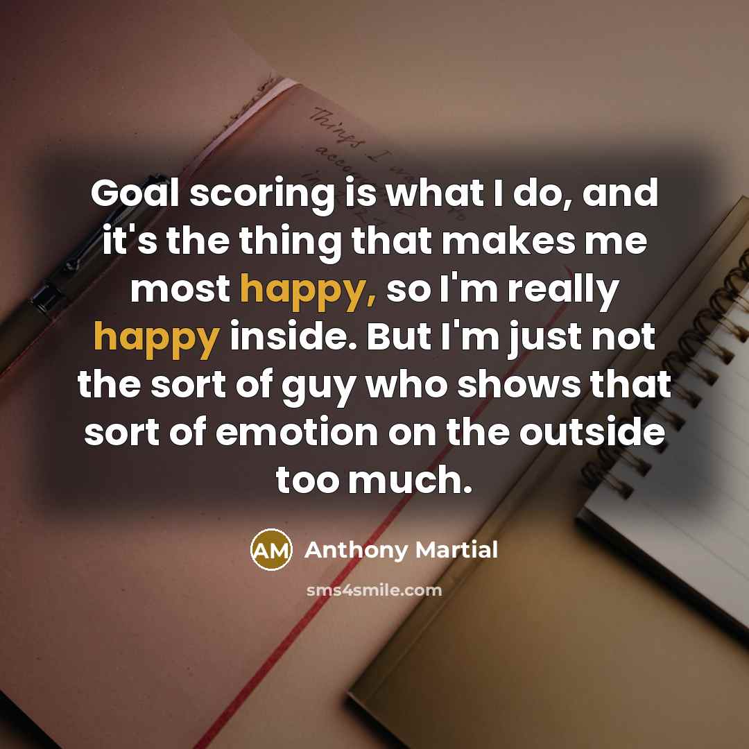 “Goal scoring is what I do, and it's the thing that makes me most happy, so I'm really happy inside. But I'm just not the sort of guy who shows that sort of emotion on the outside too much.” quote by Anthony Martial
